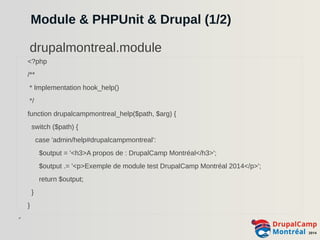 Module & PHPUnit & Drupal (1/2) 
<?php 
/** 
* Implementation hook_help() 
*/ 
function drupalcampmontreal_help($path, $arg) { 
switch ($path) { 
case 'admin/help#drupalcampmontreal': 
$output = '<h3>A propos de : DrupalCamp Montréal</h3>'; 
$output .= '<p>Exemple de module test DrupalCamp Montréal 2014</p>'; 
return $output; 
} 
} 
✔ 
drupalmontreal.module 
 
