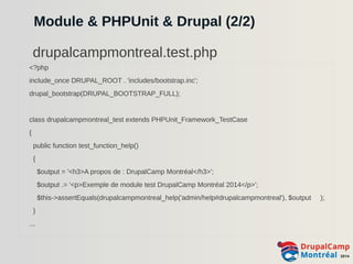 Module & PHPUnit & Drupal (2/2) 
drupalcampmontreal.test.php 
<?php 
include_once DRUPAL_ROOT . 'includes/bootstrap.inc'; 
drupal_bootstrap(DRUPAL_BOOTSTRAP_FULL); 
class drupalcampmontreal_test extends PHPUnit_Framework_TestCase 
{ 
public function test_function_help() 
{ 
$output = '<h3>A propos de : DrupalCamp Montréal</h3>'; 
$output .= '<p>Exemple de module test DrupalCamp Montréal 2014</p>'; 
$this->assertEquals(drupalcampmontreal_help('admin/help#drupalcampmontreal'), $output ); 
} 
... 
 