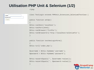 Utilisation PHP Unit & Selenium (1/2) 
<?php 
class TestLogin extends PHPUnit_Extensions_Selenium2TestCase { 
public function setUp() 
{ 
$this->setHost('localhost'); 
$this->setPort(4444); 
$this->setBrowser('firefox'); 
$this->setBrowserUrl('http://localhost/seleniumTut'); 
} 
public function testHasLoginForm() 
{ 
$this->url('index.php'); 
$username = $this->byName('username'); 
$password = $this->byName('password'); 
$this->assertEquals('', $username->value()); 
$this->assertEquals('', $password->value()); 
} 
 