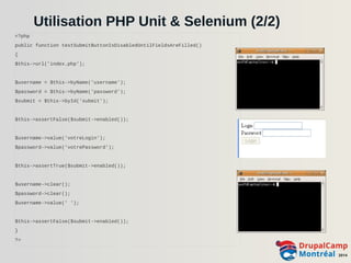 Utilisation PHP Unit & Selenium (2/2) 
<?php 
public function testSubmitButtonIsDisabledUntilFieldsAreFilled() 
{ 
$this->url('index.php'); 
$username = $this->byName('username'); 
$password = $this->byName('password'); 
$submit = $this->byId('submit'); 
$this->assertFalse($submit->enabled()); 
$username->value('votreLogin'); 
$password->value('votrePassword'); 
$this->assertTrue($submit->enabled()); 
$username->clear(); 
$password->clear(); 
$username->value(' '); 
$this->assertFalse($submit->enabled()); 
} 
?> 
 