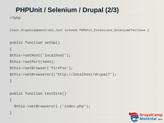 PHPUnit / Selenium / Drupal (2/3) 
<?php 
class drupalcampmontreal_test extends PHPUnit_Extensions_Selenium2TestCase { 
public function setUp() 
{ 
$this->setHost('localhost'); 
$this->setPort(4444); 
$this->setBrowser('firefox'); 
$this->setBrowserUrl('http://localhost/drupal7'); 
} 
public function testSite() 
{ 
$this->setBrowserurl ('index.php'); 
} 
 