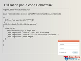 Utilisation par le code Behat/Mink 
require_once 'mink/autoload.php'; 
class FeatureContext extends BehatMinkBehatContextMinkContext { 
/** 
* @Given /^Je suis identifie "([^"]*)"$/ 
*/ 
public function jeSuisIdentifie($username) 
{ 
return array( 
new StepGiven('I go to "login.php"') 
,new StepWhen("I fill in 'Mon nom' with '$username' ") 
,new StepWhen("I fill in 'Mon mot de passe' with '$password' ") 
,new StepWhen('I press "Login"') 
); 
} 
} 
 