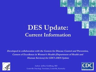 DES Update:
Current Information
Author: Jeffrey Goldberg, MD
Louisville Oncology Associates, Louisville, Kentucky
Developed in collaboration with the Centers for Disease Control and Prevention,
Centers of Excellence in Women’s Health (Department of Health and
Human Services) for CDC’s DES Update
 
