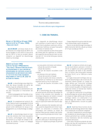 55
Cahiers de notes documentaires - Hygiène et sécurité du travail - N° 177, 4e trimestre 1999
1. CODE DU TRAVAIL
왔
Supplément I
TEXTES RÉGLEMENTAIRES
Extraits de textes officiels repris intégralement
DÉCRET N° 92-332 DU 31 MARS 1992
MODIFIÉ (J.O. DU 1ER AVRIL 1992)
- SOUS-SECTION 3
Art. R. 235-4-8 - Les locaux situés en rez-
de-chaussée et en étage de plus de 300 m2, les
locaux aveugles et ceux situés en sous-sol de
plus de 100 m2 et tous les escaliers doivent
comporter un dispositif de désenfumage
naturel ou mécanique.
Les dispositifs de désenfumage naturel
sont constitués en partie haute et en partie
basse d'une ou plusieurs ouvertures commu-
niquantavecl'extérieur,cecipourl'évacuation
des fumées et l'amenée d'air.
Lasurfacetotaledessectionsd'évacuation
des fumées doit être supérieure au centième
delasuperficiedulocaldesserviavecunmini-
mumde1m2 ;ilenestdemêmepourcelledes
amenées d'air.
Chaquedispositifd'ouverturedoitêtreaisé-
ment manœuvrable à partir du plancher.
Dans le cas de désenfumage mécanique, le
débit d'extraction doit être calculé sur la base
d'1 m3 par seconde par 100 m2.
ARRÊTÉ DU 5 AOÛT 1992
(J.O. DU 12 AOÛT 1992) MODIFIÉ
- SECTION 2 - DISPOSITIONS RELATIVES
AU DÉSENFUMAGE ET AUX CANTONS DE
DÉSENFUMAGE DE CERTAINS LOCAUX OU
DÉGAGEMENTS DE BÂTIMENTS DESTINÉS
À L'ACTIVITÉ DES ÉTABLISSEMENTS
MENTIONNÉS À L'ARTICLE R. 232-12
DU CODE DU TRAVAIL
Art. 10 - Ledésenfumageapourobjetd'ex-
traire des locaux incendiés une partie des
fumées et gaz de combustion afin de :
- rendre praticables les cheminements utili-
sés pour l'évacuation et l'intervention des
secours;
- limiter la propagation de l'incendie en éva-
cuant vers l'extérieur chaleur, gaz et produits
imbrûlés.
Art. 11 - En complément de l'article R. 235-
4-8 du Code du travail, le paragraphe II (2,e) de
l'article 6 et le paragraphe I de l'article 8 du
présent arrêté définissent les locaux et les
dégagements où un désenfumage est obliga-
toire.
Art. 12 - Le désenfumage naturel est réali-
sé par des amenées d'air et des évacuations
de fumées communiquant avec l'extérieur,
directement ou au moyen de conduits et dis-
posées de manière à assurer un balayage
satisfaisant du local.
Les évacuations de fumées sont réalisées :
- soit par des ouvrants en façade;
- soit par des exutoires;
- soit par des boucles raccordées à des
conduits.
Les amenées d'air sont réalisées :
- soit par des ouvrants en façade;
- soit par les portes des locaux à désenfu-
mer donnant sur l'extérieur ou sur des locaux
largement aérés ou mis en surpression;
- soit par des bouches raccordées à des
conduits.
Art. 13
I - Le désenfumage par tirage mécanique
est assuré par des extractions mécaniques de
fumées et des amenées d'air naturelles ou
mécaniques disposées de manière à assurer
un balayage du volume à désenfumer.
Le balayage peut être complété par une
miseensurpressionrelativedesvolumesadja-
cents.
II - Les amenées d'air naturelles sont réali-
séessuivantlesdispositionsdel'article12pré-
cédent. Les extractions et amenées d'air
mécaniques sont réalisées au moyen de
bouches reliées par des conduits à des ventila-
teursetsuiventlesprincipesdel'article12pré-
cité.
III - Un système de ventilation permanent
peut être utilisé pour le désenfumage dans la
mesure où il répond aux principes du présent
arrêté.
Art. 14 - La règle du centième de la super-
ficie du local desservi, précisée à l'article R.
235-4-8, se rapporte à la surface géométrique
des évacuations de fumée et des amenées
d'air. La surface utile d'évacuation minimale
de fumée (S.U.E.) est le 1/200 de la même
superficie.
Les règles d'exécution techniques des sys-
tèmes de désenfumage et des écrans de can-
tonnement doivent prendre en compte les
règles définies par l'instruction technique
relative au désenfumage dans les établisse-
ments recevant du public et l'importance pré-
visible des fumées en fonction des matières
entreposées ou manipulées.
Les règles de construction et les principes
de désenfumage des atriums doivent prendre
en compte les règles définies par l'instruction
technique relative à la construction et au
désenfumage des volumes libres intérieurs
dans les établissements recevant du public
(I.T. N° 263).
Art. 15 - Avant leur mise en service, les ins-
tallations de désenfumage doivent faire l'objet
d'un contrôle par un technicien compétent.
Unenoticecomportantlescaractéristiques
des installations de désenfumage et les infor-
mations permettant leur contrôle périodique
et leur maintenance doit être transmise aux
utilisateurs des locaux.
Cette notice fait partie du dossier de main-
tenance des lieux de travail prévue à l'article
R. 235-5 du Code du travail.
 