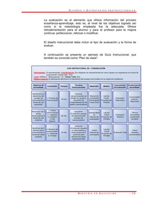 D I S E Ñ O S Y E S T R A T E G I A S I N S T R U C C I O N A L E S
M A E S T R Í A E N E D U C A C I Ó N - 2 2
La evaluación es el elemento que ofrece información del proceso
enseñanza-aprendizaje, esto es, el nivel de los objetivos logrado así
como si la metodología empleada fue la adecuada. Ofrece
retroalimentación para el alumno y para el profesor para la mejora
continua: perfeccionar, reforzar o modificar.
El diseño instruccional debe incluir el tipo de evaluación y la forma de
evaluar.
A continuación se presenta un ejemplo de Guía Instruccional, que
también es conocido como “Plan de clase”.
 