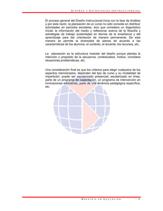 D I S E Ñ O S Y E S T R A T E G I A S I N S T R U C C I O N A L E S
M A E S T R Í A E N E D U C A C I Ó N - 9
El proceso general del Diseño Instruccional inicia con la fase de Análisis
y por esta razón, la planeación de un curso no sólo consiste en distribuir
actividades en períodos escolares, sino que considera un diagnóstico
inicial, la información del medio y reflexionar acerca de la filosofía y
estrategias de trabajo sustentadas en teorías de la enseñanza y del
aprendizaje para dar orientación de manera permanente. De esta
manera se permite la diversidad de planes de acuerdo a las
características de los alumnos, el contexto, el docente, los recursos, etc.
La planeación es la estructura medular del diseño porque plantea la
intención o propósito de la secuencia, contextualiza, motiva, considera
situaciones problemáticas, etc.
Una consideración final es que los criterios para elegir cualquiera de los
aspectos mencionados, dependen del tipo de curso y su modalidad de
impartición: puede ser escolarizado presencial, escolarizado en línea,
parte de un programa de capacitación, un programa de intervención en
innovaciones educativas, parte de una dinámica pedagógica específica,
etc.
 