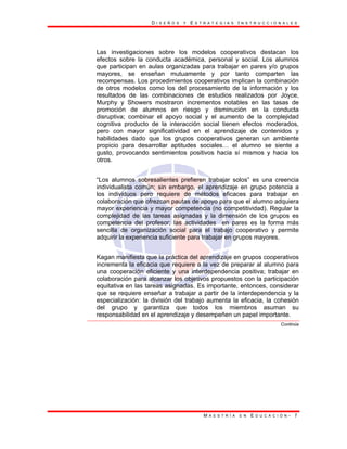 D I S E Ñ O S Y E S T R A T E G I A S I N S T R U C C I O N A L E S
M A E S T R Í A E N E D U C A C I Ó N - 7
Las investigaciones sobre los modelos cooperativos destacan los
efectos sobre la conducta académica, personal y social. Los alumnos
que participan en aulas organizadas para trabajar en pares y/o grupos
mayores, se enseñan mutuamente y por tanto comparten las
recompensas. Los procedimientos cooperativos implican la combinación
de otros modelos como los del procesamiento de la información y los
resultados de las combinaciones de estudios realizados por Joyce,
Murphy y Showers mostraron incrementos notables en las tasas de
promoción de alumnos en riesgo y disminución en la conducta
disruptiva; combinar el apoyo social y el aumento de la complejidad
cognitiva producto de la interacción social tienen efectos moderados,
pero con mayor significatividad en el aprendizaje de contenidos y
habilidades dado que los grupos cooperativos generan un ambiente
propicio para desarrollar aptitudes sociales… el alumno se siente a
gusto, provocando sentimientos positivos hacia sí mismos y hacia los
otros.
“Los alumnos sobresalientes prefieren trabajar solos” es una creencia
individualista común; sin embargo, el aprendizaje en grupo potencia a
los individuos pero requiere de métodos eficaces para trabajar en
colaboración que ofrezcan pautas de apoyo para que el alumno adquiera
mayor experiencia y mayor competencia (no competitividad). Regular la
complejidad de las tareas asignadas y la dimensión de los grupos es
competencia del profesor; las actividades en pares es la forma más
sencilla de organización social para el trabajo cooperativo y permite
adquirir la experiencia suficiente para trabajar en grupos mayores.
Kagan manifiesta que la práctica del aprendizaje en grupos cooperativos
incrementa la eficacia que requiere a la vez de preparar al alumno para
una cooperación eficiente y una interdependencia positiva; trabajar en
colaboración para alcanzar los objetivos propuestos con la participación
equitativa en las tareas asignadas. Es importante, entonces, considerar
que se requiere enseñar a trabajar a partir de la interdependencia y la
especialización: la división del trabajo aumenta la eficacia, la cohesión
del grupo y garantiza que todos los miembros asuman su
responsabilidad en el aprendizaje y desempeñen un papel importante.
Continúa
 