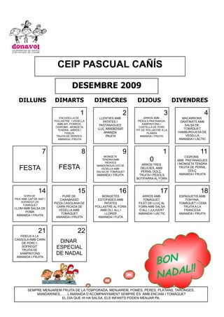 CEIP PASCUAL CAÑÍS

                                   DESEMBRE 2009
  DILLUNS               DIMARTS               DIMECRES            DIJOUS                  DIVENDRES

                                        1                     2                     3                      4
                            ESCUDELLA DE        LLENTIES AMB           ARRÒS AMB             MACARRONS
                        POLLASTRE I VEDELLA       PATATES I        PÈSOLS,PASTANAGA,        GRATINATS AMB
                          AMB API, PORROS,      PASTANAGUES           XAMPINYONS I            SALSA DE
                         CIGRONS , MONGETA                          COSTELLA DE PORC
                          TENDRA , ARRÒS I     LLUÇ ARREBOSSAT    PIT DE POLLASTRE A LA
                                                                                              TOMÀQUET
                               FIDEUS             AMANIDA                 PLANXA           HAMBURGUESA DE
                         TRUITA DE PATATES          FRUITA           AMANIDA I FRUITA          VEDELLA
                           AMANIDA I FRUITA                                                AMANIDA I LÀCTIC



                  7                      8                    9                     1                   11
                                                   MONGETA                                     CIGRONS
                                                  TENDRA AMB
                                                    PATATES
                                                                           0               AMB PASTANAGUES
                                                                     ARRÒS TRES            I MONGETA TENDRA
   FESTA                  FESTA               MANDONGUILLES DE
                                                 VEDELLA AMB        DELÍCIES, AMB           TRUITA DE PERNIL
                                                                                                  DOLÇ
                                              SALSA DE TOMÀQUET     PERNIL DOLÇ,
                                               AMANIDA I FRUITA    TRUITA I PÈSOLS           AMANIDA I FRUITA
                                                                  BOTIFARRA AL FORN
                                                                   AMANIDA I LÀCTIC


                14                    15                    16                    17                    18
       SOPA DE               PURÉ DE              MONGETES            ARRÒS AMB             ESPAGUETIS AMB
PEIX AMB CAP DE RAP I       CARABASSÓ          ESTOFADES AMB          TOMÀQUET                  TONYINA,
     SOFREGIT DE        PIZZA CASOLANA DE          PATATES         FILET DE LLUÇ AL         TOMÀQUET I CEBA
      TOMÀQUET
                          CARN PICADA DE      POLLASTRE AL FORN    FORN AMB SALSA             TRUITA A LA
LLOM AMB SALSA DE
                           VEDELLA AMB           AMB OLI, ALL I    D’ALL I JULIVERT            FRANCESA
      POMA
                            TOMÀQUET               LLORER          AMANIDA I LÀCTIC         AMANIDA I FRUITA
 AMANIDA I FRUITA
                         AMANIDA I FRUITA       AMANIDA I FUITA



                21                    22
   FIDEUS A LA
CASSOLA AMB CARN
    DE PORC I             DINAR
    SOFREGIT
    TRUITA DE
                         ESPECIAL
                         DE NADAL
                                                                               BO N
   XAMPINYONS
 AMANIDA I FRUITA



                                                                                      !!
                                                                               N ADAL
                                                                               !
        SEMPRE MENJAREM FRUITA DE LA TEMPORADA. MENJAREM, POMES, PERES, PLÀTANS, TARONGES,
            MANDARINES,……L’AMANIDA D’ACOMPANYAMENT SEMPRE ÉS AMB ENCIAM I TOMÀQUET
                       EL DIA QUE HI HA SALSA, ELS INFANTS PODEN MENJAR PA.
 