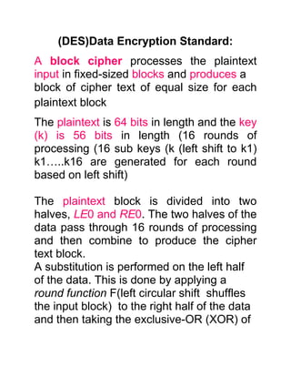 (DES)Data Encryption Standard:
A block cipher processes the plaintext
input in fixed-sized blocks and produces a
block of cipher text of equal size for each
plaintext block
The plaintext is 64 bits in length and the key
(k) is 56 bits in length (16 rounds of
processing (16 sub keys (k (left shift to k1)
k1…..k16 are generated for each round
based on left shift)

The plaintext block is divided into two
halves, LE0 and RE0. The two halves of the
data pass through 16 rounds of processing
and then combine to produce the cipher
text block.
A substitution is performed on the left half
of the data. This is done by applying a
round function F(left circular shift shuffles
the input block) to the right half of the data
and then taking the exclusive-OR (XOR) of
 