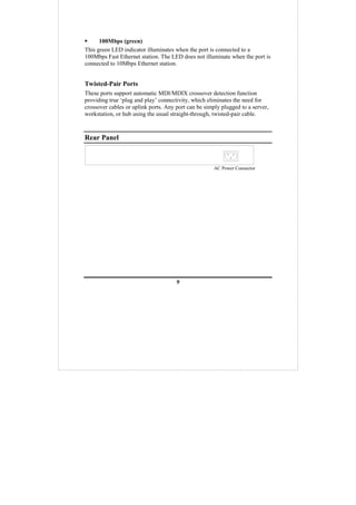 9
100Mbps (green)
This green LED indicator illuminates when the port is connected to a
100Mbps Fast Ethernet station. The LED does not illuminate when the port is
connected to 10Mbps Ethernet station.
Twisted-Pair Ports
These ports support automatic MDI/MDIX crossover detection function
providing true ‘plug and play’ connectivity, which eliminates the need for
crossover cables or uplink ports. Any port can be simply plugged to a server,
workstation, or hub using the usual straight-through, twisted-pair cable.
Rear Panel
AC Power Connector
 
