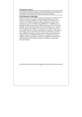 2
INTRODUCTION
This chapter describes the features of the DES-1024D and some background
information about Ethernet/Fast Ethernet switching technology.
Fast Ethernet Technology
Ethernet, along with its speedier counterpart Fast Ethernet, is the most
popular networking standard in use today. 100BaseT Fast Ethernet is an
extension of the 10BaseT Ethernet standard, designed to raise the data
transmission capacity of 10BaseT from 10Mbits/sec to 100Mbits/sec. An
important strategy incorporated by 100BaseT is its use of the Carrier Sense
Multiple Access with Collision Detection (CSMA/CD) protocol - which is
the same protocol that 10BaseT uses - because of its ability to work with
several different types of cable, including basic twisted-pair wiring. Both of
these features play an important role in network considerations, and they
make 100BaseT an attractive migration path for those networks based on
10BaseT. Since the 100Mbps Fast Ethernet is compatible with all other
10Mbps Ethernet environments, it provides a straightforward upgrade and
takes advantage of the existing investment in hardware, software, and
personnel training.
 