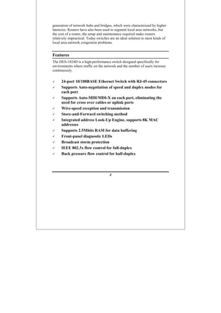 4
generation of network hubs and bridges, which were characterized by higher
latencies. Routers have also been used to segment local area networks, but
the cost of a router, the setup and maintenance required make routers
relatively impractical. Today switches are an ideal solution to most kinds of
local area network congestion problems.
Features
The DES-1024D is a high-performance switch designed specifically for
environments where traffic on the network and the number of users increase
continuously.
24-port 10/100BASE Ethernet Switch with RJ-45 connectors
Supports Auto-negotiation of speed and duplex modes for
each port
Supports Auto-MDI/MDI-X on each port, eliminating the
need for cross over cables or uplink ports
Wire-speed reception and transmission
Store-and-Forward switching method
Integrated address Look-Up Engine, supports 8K MAC
addresses
Supports 2.5Mbits RAM for data buffering
Front-panel diagnostic LEDs
Broadcast storm protection
IEEE 802.3x flow control for full-duplex
Back pressure flow control for half-duplex
 