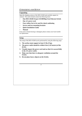 5
UNPACKING AND SETUP
Unpacking
Open the shipping cartons of the DES-1024D and carefully unpack its
contents. The carton should contain the following items:
One DES-1024D 24-port 10/100Mbps Fast Ethernet Switch
One AC power cord
Four rubber feet to be used for shock cushioning
Screws and two mounting brackets
Quick Installation Guide
Manual
If any item is found missing or damaged, please contact your local reseller
for replacement.
Setup
The setup of the DES-1024D can be performed by using the following steps:
1. The surface must support at least 11 lbs (5 kg).
2. The power outlet should be within 6 feet (1.42 meters) of the
device.
3. Visually inspect the power cord and see that it is secured fully
to the AC power outlet.
4. Make sure that there is adequate ventilation around the
Switch.
5. Do not place heavy objects on the Switch.
 
