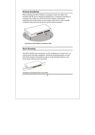 6
Desktop Installation
When installing the DES-1024D on a desktop or shelf, the rubber feet
included with the device should be attached first, to minimize scratching or
scarring of the surface on which the Switch is placed. Attach these
cushioning feet on the bottom at each corner of the device. Allow enough
ventilation space between the device and the objects around it.
Fast Ethernet Switch installed on a Desktop or Shelf
Rack Mounting
The DES-1024D can be mounted in an EIA standard-size 19-inch rack, in a
wiring closet with other equipment. Attach the mounting brackets on each
side of the Switch’s front panel (as shown in the illustration below), and
secure them with the screws provided.
Attaching the mounting brackets to the Switch
 
