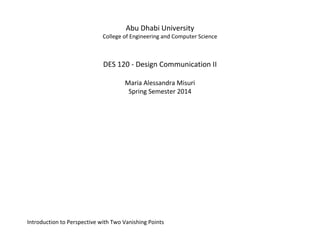 Abu Dhabi University 
College of Engineering and Computer Science 
DES 120 - Design Communication II 
Maria Alessandra Misuri 
Spring Semester 2014 
Introduction to Perspective with Two Vanishing Points 
 