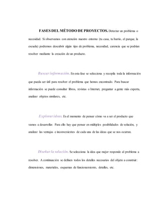 FASES DEL MÉTODO DE PROYECTOS. Detectar un problema o
necesidad. Si observamos con atención nuestro entorno (tu casa, tu barrio, el parque, la
escuela) podremos descubrir algún tipo de problema, necesidad, carencia que se podrían
resolver mediante la creación de un producto.
Buscar información. En esta fase se selecciona y recopila toda la información
que pueda ser útil para resolver el problema que hemos encontrado. Para buscar
información se puede consultar libros, revistas o Internet, preguntar a gente más experta,
analizar objetos similares, etc.
Explorarideas. Es el momento de pensar cómo va a ser el producto que
vamos a desarrollar. Para ello hay que pensar en múltiples posibilidades de solución, y
analizar las ventajas e inconvenientes de cada una de las ideas que se nos ocurran.
Diseñar la solución. Se selecciona la idea que mejor responde al problema a
resolver. A continuación se definen todos los detalles necesarios del objeto a construir:
dimensiones, materiales, esquemas de funcionamiento, detalles, etc.
 