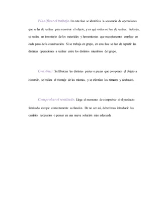 Planificarel trabajo. En esta fase se identifica la secuencia de operaciones
que se ha de realizar para construir el objeto, y en qué orden se han de realizar. Además,
se realiza un inventario de los materiales y herramientas que necesitaremos emplear en
cada paso de la construcción. Si se trabaja en grupo, en esta fase se han de repartir las
distintas operaciones a realizar entre los distintos miembros del grupo.
Construir. Se fabrican las distintas partes o piezas que componen el objeto a
construir, se realiza el montaje de las mismas, y se efectúan los remates y acabados.
Comprobarel resultado. Llega el momento de comprobar si el producto
fabricado cumple correctamente su función. De no ser así, deberemos introducir los
cambios necesarios o pensar en una nueva solución más adecuada
 
