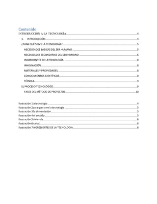 Contenido
INTRODUCCION A LA TECNOLOGÍA............................................................................................4
1. INTRODUCCIÓN.......................................................................................................................4
¿PARA QUÉ SIRVE LA TECNOLOGÍA?.................................................................................................5
NECESIDADES BÁSICAS DEL SER HUMANO. ...................................................................................5
NECESIDADES SECUNDARIAS DEL SER HUMANO ...........................................................................6
INGREDIENTES DE LATECNOLOGÍA. ..............................................................................................8
IMAGINACIÓN.............................................................................................................................8
MATERIALES Y PROPIEDADES.......................................................................................................8
CONOCIMIENTOS CIENTÍFICOS.....................................................................................................8
TÉCNICA......................................................................................................................................9
EL PROCESO TECNOLÓGICO.............................................................................................................9
FASES DEL MÉTODO DE PROYECTOS...........................................................................................10
Ilustración 1la tecnología....................................................................................................................4
Ilustración 2para que sirve la tecnología ..............................................................................................5
Ilustración 3 la alimentación................................................................................................................5
Ilustración 4 el vestido........................................................................................................................5
Ilustración 5 vivienda..........................................................................................................................6
Ilustración 6 salud...............................................................................................................................6
Ilustración 7INGREDIENTES DE LA TECNOLOGIA ...................................................................................8
 