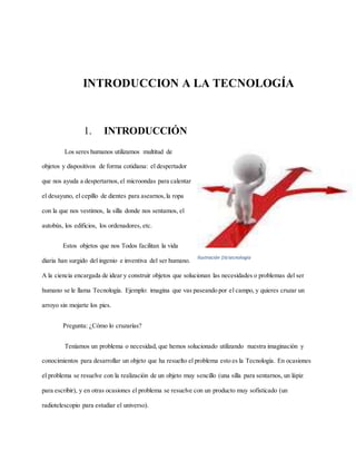 INTRODUCCION A LA TECNOLOGÍA
1. INTRODUCCIÓN
Los seres humanos utilizamos multitud de
objetos y dispositivos de forma cotidiana: el despertador
que nos ayuda a despertarnos,el microondas para calentar
el desayuno, el cepillo de dientes para asearnos,la ropa
con la que nos vestimos, la silla donde nos sentamos, el
autobús, los edificios, los ordenadores, etc.
Estos objetos que nos Todos facilitan la vida
diaria han surgido del ingenio e inventiva del ser humano.
A la ciencia encargada de idear y construir objetos que solucionan las necesidades o problemas del ser
humano se le llama Tecnología. Ejemplo: imagina que vas paseando por el campo, y quieres cruzar un
arroyo sin mojarte los pies.
Pregunta: ¿Cómo lo cruzarías?
Teníamos un problema o necesidad, que hemos solucionado utilizando nuestra imaginación y
conocimientos para desarrollar un objeto que ha resuelto el problema esto es la Tecnología. En ocasiones
el problema se resuelve con la realización de un objeto muy sencillo (una silla para sentarnos, un lápiz
para escribir), y en otras ocasiones el problema se resuelve con un producto muy sofisticado (un
radiotelescopio para estudiar el universo).
Ilustración 1la tecnología
 