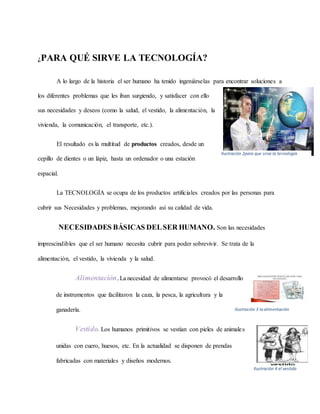 ¿PARA QUÉ SIRVE LA TECNOLOGÍA?
A lo largo de la historia el ser humano ha tenido ingeniárselas para encontrar soluciones a
los diferentes problemas que les iban surgiendo, y satisfacer con ello
sus necesidades y deseos (como la salud, el vestido, la alimentación, la
vivienda, la comunicación, el transporte, etc.).
El resultado es la multitud de productos creados, desde un
cepillo de dientes o un lápiz, hasta un ordenador o una estación
espacial.
La TECNOLOGÍA se ocupa de los productos artificiales creados por las personas para
cubrir sus Necesidades y problemas, mejorando así su calidad de vida.
NECESIDADES BÁSICAS DELSER HUMANO. Son las necesidades
imprescindibles que el ser humano necesita cubrir para poder sobrevivir. Se trata de la
alimentación, el vestido, la vivienda y la salud.
Alimentación.La necesidad de alimentarse provocó el desarrollo
de instrumentos que facilitaron la caza, la pesca, la agricultura y la
ganadería.
Vestido. Los humanos primitivos se vestían con pieles de animales
unidas con cuero, huesos, etc. En la actualidad se disponen de prendas
fabricadas con materiales y diseños modernos.
Ilustración 2para que sirve la tecnología
Ilustración 3 la alimentación
Ilustración 4 el vestido
 
