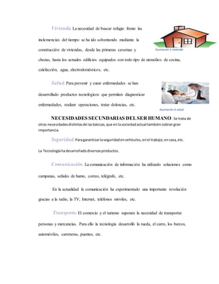 Vivienda. La necesidad de buscar refugio frente las
inclemencias del tiempo se ha ido solventando mediante la
construcción de viviendas, desde las primeras cavernas y
chozas, hasta los actuales edificios equipados con todo tipo de utensilios de cocina,
calefacción, agua, electrodomésticos, etc.
Salud.Para prevenir y curar enfermedades se han
desarrollado productos tecnológicos que permiten diagnosticar
enfermedades, realizar operaciones, tratar dolencias, etc.
NECESIDADES SECUNDARIAS DELSER HUMANO. Se trata de
otras necesidadesdistintasde lasbásicas,que enlasociedadactual tambiéncobrangran
importancia.
Seguridad.Paragarantizarlaseguridadenvehículos,enel trabajo,encasa,etc.
La Tecnologíahadesarrolladodiversosproductos.
Comunicación. La comunicación de información ha utilizado soluciones como
campanas, señales de humo, correo, telégrafo, etc.
En la actualidad la comunicación ha experimentado una importante revolución
gracias a la radio, la TV, Internet, teléfonos móviles, etc.
Transporte. El comercio y el turismo suponen la necesidad de transportar
personas y mercancías. Para ello la tecnología desarrolló la rueda, el carro, los barcos,
automóviles, carreteras, puentes, etc.
Ilustración 5 vivienda
Ilustración 6 salud
 