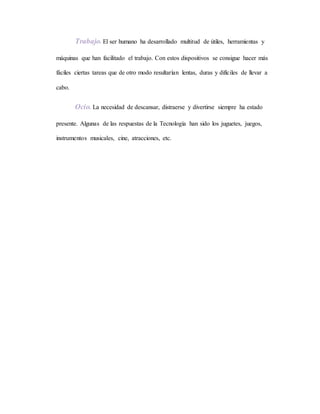 Trabajo. El ser humano ha desarrollado multitud de útiles, herramientas y
máquinas que han facilitado el trabajo. Con estos dispositivos se consigue hacer más
fáciles ciertas tareas que de otro modo resultarían lentas, duras y difíciles de llevar a
cabo.
Ocio. La necesidad de descansar, distraerse y divertirse siempre ha estado
presente. Algunas de las respuestas de la Tecnología han sido los juguetes, juegos,
instrumentos musicales, cine, atracciones, etc.
 