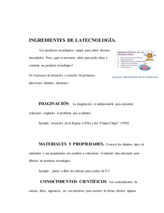 INGREDIENTES DE LATECNOLOGÍA.
Los productos tecnológicos surgen para cubrir diversas
necesidades. Pero, ¿qué es necesario saber para poder idear y
construir un producto tecnológico?
En el proceso de invención y creación de productos
intervienen distintos elementos:
IMAGINACIÓN. La imaginación es indispensable para encontrar
soluciones originales al problema que se plantea.
Ejemplo: invención de la fregona (1956) y del “Chupa-Chups” (1950)
MATERIALES Y PROPIEDADES. Conocer los distintos tipos de
materiales y sus propiedades nos ayudará a seleccionar el material más adecuado para
fabricar un producto tecnológico.
Ejemplo: ¿hierro o fibra de carbono para coches de F1?
CONOCIMIENTOS CIENTÍFICOS. Los conocimientos de
ciencia, física, ingeniería, etc. son decisivos para resolver de forma efectiva algunos
Ilustración 7INGREDIENTESDE LA TECNOLOGIA
 