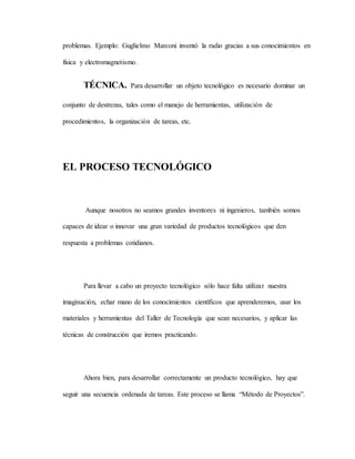 problemas. Ejemplo: Guglielmo Marconi inventó la radio gracias a sus conocimientos en
física y electromagnetismo.
TÉCNICA. Para desarrollar un objeto tecnológico es necesario dominar un
conjunto de destrezas, tales como el manejo de herramientas, utilización de
procedimientos, la organización de tareas, etc.
EL PROCESO TECNOLÓGICO
Aunque nosotros no seamos grandes inventores ni ingenieros, también somos
capaces de idear o innovar una gran variedad de productos tecnológicos que den
respuesta a problemas cotidianos.
Para llevar a cabo un proyecto tecnológico sólo hace falta utilizar nuestra
imaginación, echar mano de los conocimientos científicos que aprenderemos, usar los
materiales y herramientas del Taller de Tecnología que sean necesarios, y aplicar las
técnicas de construcción que iremos practicando.
Ahora bien, para desarrollar correctamente un producto tecnológico, hay que
seguir una secuencia ordenada de tareas. Este proceso se llama “Método de Proyectos”.
 