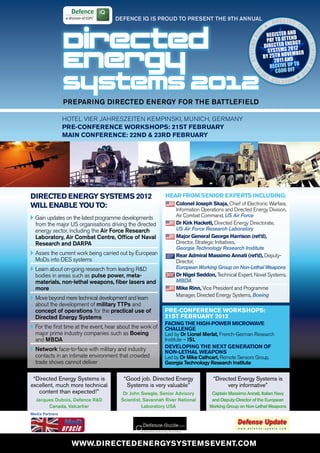DEFENCE IQ IS PROUD TO PRESENT ThE 9Th ANNUAL
                                                                                                                             DIRECTED E
                                                                                                                                        N



                     Directed
                                                                                                                      2
                                                                                                                                     D
                                                                                                                       REGISTER AN D




                                                                                                                                            ER
                                                                                                                 01
                                                                                                                               ATTEN




                                                                                                                                             GY
                                                                                                                       PAY TO




                                                                                                       systems 2
                                                                                                                                    ERGY
                                                                                                                      DIRECTED EN 012




                                                                                                                                                 systems
                                                                                                                        SYSTE MS 2


                     Energy                                                                                           BY 25TH NOV D
                                                                                                                           2 011 AN
                                                                                                                                   EMBER

                                                                                                                         RECEIVE UP TO




                                                                                                           Y
                                                                                                                           €600 OFF




                                                                                                                                             20
                                                                                                             RG




                                                                                                                                             1
                     Systems 2012
                                                                                                                      E                  2
                                                                                                                                     N
                                                                                                                          DIRECTED E




                     PREPARING DIRECTED ENERGy FOR ThE BATTLEFIELD

                     HOTEL VIER JAHRESzEITEN KEMPINSKI, MUNICH, GERMANy
                     pre-conference WorKSHopS: 21St february
                     main conference: 22nD & 23rD february




    DirecteD energy SyStemS 2012                                Hear from Senior expertS incluDing:
    Will enable you to:                                             colonel Joseph Skaja, Chief of Electronic Warfare,
                                                                    Information Operations and Directed Energy Division,
    v	Gain updates on the latest programme developments             Air Combat Command, US Air Force
      from the major US organisations driving the directed          Dr Kirk Hackett, Directed Energy Directorate,
      energy sector, including the Air Force Research               US Air Force Research Laboratory
      Laboratory, Air Combat Centre, Office of Naval                major general george Harrison (ret’d),
      Research and DARPA                                            Director, Strategic Initiatives,
                                                                    Georgia Technology Research Institute
    v	Asses the current work being carried out by European          rear admiral massimo annati (ret’d), Deputy-
      MoDs into DES systems                                         Director,
    v	Learn about on-going research from leading R&D                European Working Group on Non-Lethal Weapons
      bodies in areas such as pulse power, meta-                    Dr nigel Seddon, Technical Expert, Novel Systems,
      materials, non-lethal weapons, fiber lasers and               MBDA
      more                                                          mike rinn, Vice President and Programme
                                                                    Manager, Directed Energy Systems, Boeing
    v	Move beyond mere technical development and learn
      about the development of military TTPs and
      concept of operations for the practical use of            pre-conference WorKSHopS:
      Directed Energy Systems                                   21St february 2012
                                                                facing tHe HigH-poWer microWave
    v	For the first time at the event, hear about the work of   cHallenge
      major prime industry companies such as Boeing             Led by Dr Lionel Merlat, French-German Research
      and MBDA                                                  Institute – ISL
                                                                Developing tHe next generation of
    v	Network face-to-face with military and industry           non-letHal WeaponS
      contacts in an intimate environment that crowded          Led by Dr Mike Cathcart, Remote Sensors Group,
      trade shows cannot deliver                                Georgia Technology Research Institute


     “Directed Energy Systems is             “Good job. Directed Energy              “Directed Energy Systems is
    excellent, much more technical            Systems is very valuable”                    very informative”
       content than expected!”               Dr John Swegle, Senior Advisory        Captain Massimo Annati, Italian Navy
      Jacques Dubois, Defence R&D           Scientist, Savannah River National      and Deputy-Director of the European
           Canada, Valcartier                         Laboratory USA               Working Group on Non-Lethal Weapons
    media partners




                       WWW.DirecteDenergySyStemSevent.com
 
