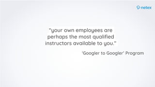 “your own employees are
perhaps the most qualiﬁed
instructors available to you.” 
'Googler to Googler’ Program
 