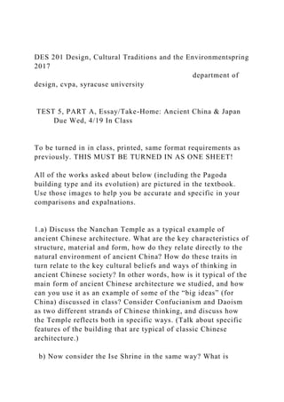 DES 201 Design, Cultural Traditions and the Environmentspring
2017
department of
design, cvpa, syracuse university
TEST 5, PART A, Essay/Take-Home: Ancient China & Japan
Due Wed, 4/19 In Class
To be turned in in class, printed, same format requirements as
previously. THIS MUST BE TURNED IN AS ONE SHEET!
All of the works asked about below (including the Pagoda
building type and its evolution) are pictured in the textbook.
Use those images to help you be accurate and specific in your
comparisons and expalnations.
1.a) Discuss the Nanchan Temple as a typical example of
ancient Chinese architecture. What are the key characteristics of
structure, material and form, how do they relate directly to the
natural environment of ancient China? How do these traits in
turn relate to the key cultural beliefs and ways of thinking in
ancient Chinese society? In other words, how is it typical of the
main form of ancient Chinese architecture we studied, and how
can you use it as an example of some of the “big ideas” (for
China) discussed in class? Consider Confucianism and Daoism
as two different strands of Chinese thinking, and discuss how
the Temple reflects both in specific ways. (Talk about specific
features of the building that are typical of classic Chinese
architecture.)
b) Now consider the Ise Shrine in the same way? What is
 