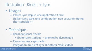 Illustration : Kinect + Lync
      • Usages
            – Piloter Lync depuis une application tierce
            – Utiliser Lync dans une configuration non courante (Borne,
              site« sensible »)


      • Technique
            – Reconnaissance vocale
                • Grammaire statique + grammaire dynamique
            – Reconnaissance gestuelle
            – Intégration du client Lync (Contacts, Voix, Vidéo)
Kinect en entreprise
 