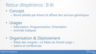 Retour d’expérience : B-Ki
      • Concept
            – Borne pilotée par Kinect et offrant des services génériques

      • Usages
            – Information, Programmation, Orientation
            – Activités ludiques

      • Organisation & Déploiement
            – Palais des congrès « Le Palais du Grand Large »
            – Salons et conférences
Kinect en entreprise
 
