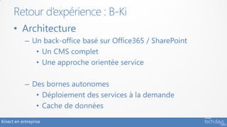 Retour d’expérience : B-Ki
      • Architecture
            – Un back-office basé sur Office365 / SharePoint
               • Un CMS complet
               • Une approche orientée service

            – Des bornes autonomes
               • Déploiement des services à la demande
               • Cache de données
Kinect en entreprise
 