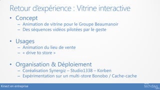 Retour d’expérience : Vitrine interactive
      • Concept
            – Animation de vitrine pour le Groupe Beaumanoir
            – Des séquences vidéos pilotées par le geste

      • Usages
            – Animation du lieu de vente
            – « drive to store »

      • Organisation & Déploiement
            – Coréalisation Synergiz – Studio1338 – Korben
            – Expérimentation sur un multi-store Bonobo / Cache-cache

Kinect en entreprise
 