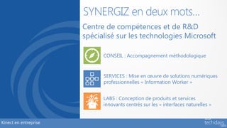 SYNERGIZ en deux mots…
                       Centre de compétences et de R&D
                       spécialisé sur les technologies Microsoft

                             CONSEIL : Accompagnement méthodologique



                             SERVICES : Mise en œuvre de solutions numériques
                             professionnelles « Information Worker »


                             LABS : Conception de produits et services
                             innovants centrés sur les « interfaces naturelles »


Kinect en entreprise
 