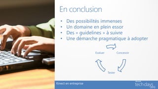 En conclusion
   •   Des possibilités immenses
   •   Un domaine en plein essor
   •   Des « guidelines » à suivre
   •   Une démarche pragmatique à adopter

                       Evaluer            Concevoir




                                 Tester


Kinect en entreprise
 