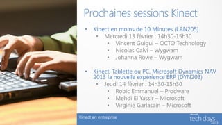 Prochaines sessions Kinect
   •   Kinect en moins de 10 Minutes (LAN205)
        • Mercredi 13 février : 14h30-15h30
            • Vincent Guigui – OCTO Technology
            • Nicolas Calvi – Wygwam
            • Johanna Rowe – Wygwam

   •   Kinect, Tablette ou PC, Microsoft Dynamics NAV
       2013 la nouvelle expérience ERP (DYN203)
        • Jeudi 14 février : 14h30-15h30
            • Robic Emmanuel – Prodware
            • Mehdi El Yassir – Microsoft
            • Virginie Garlasain – Microsoft
Kinect en entreprise
 