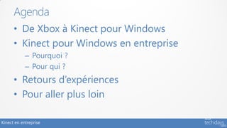 Agenda
      • De Xbox à Kinect pour Windows
      • Kinect pour Windows en entreprise
            – Pourquoi ?
            – Pour qui ?
      • Retours d’expériences
      • Pour aller plus loin

Kinect en entreprise
 