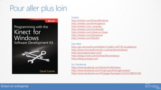 Pour aller plus loin
                             Twitter
                             http://twitter.com/KinectWindows
                             http://twitter.com/kinectgenius
                             http://twitter.com/_synergiz_
                             http://twitter.com/nicolascalvi
                             http://twitter.com/Johanna_Rowe
                             http://twitter.com/tiptoptool
                             http://twitter.com/fbarbin

                             Site Web
                             http://go.microsoft.com/fwlink/?LinkID=247735 (Guidelines)
                             http://www.microsoft.com/en-us/kinectforwindows/
                             http://kinectgeniusbar.com/
                             http://blogs.msdn.com/b/kinectforwindows/
                             http://blog.synergiz.com

                             Sur Facebook
                             http://www.facebook.com/KinectForWindows
                             http://www.facebook.com/#!/groups/kinectgeniusbar/
                             http://www.facebook.com/#!/pages/Synergiz/115351398542760




Kinect en entreprise
 