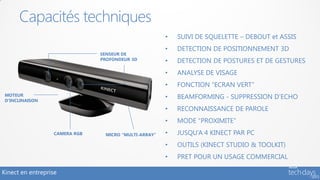 Capacités techniques
                                                       •   SUIVI DE SQUELETTE – DEBOUT et ASSIS
                                                       •   DETECTION DE POSITIONNEMENT 3D
                                SENSEUR DE
                                PROFONDEUR 3D          •   DETECTION DE POSTURES ET DE GESTURES
                                                       •   ANALYSE DE VISAGE
                                                       •   FONCTION “ECRAN VERT”
 MOTEUR
 D’INCLINAISON
                                                       •   BEAMFORMING - SUPPRESSION D’ECHO
                                                       •   RECONNAISSANCE DE PAROLE
                                                       •   MODE “PROXIMITE”
                   CAMERA RGB    MICRO “MULTI-ARRAY”   •   JUSQU’A 4 KINECT PAR PC
                                                       •   OUTILS (KINECT STUDIO & TOOLKIT)
                                                       •   PRET POUR UN USAGE COMMERCIAL

Kinect en entreprise
 