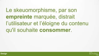 Le skeuomorphisme, par son
    empreinte marquée, distrait
    l’utilisateur et l’éloigne du contenu
    qu'il souhaite consommer.



Design
 