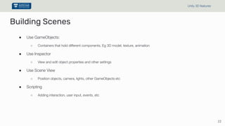 Building Scenes
● Use GameObjects:
○ Containers that hold different components, Eg 3D model, texture, animation
● Use Inspector
○ View and edit object properties and other settings
● Use Scene View
○ Position objects, camera, lights, other GameObjects etc
● Scripting
○ Adding interaction, user input, events, etc
22
Unity 3D features
 