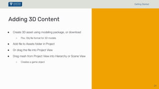 24
Getting Started
Adding 3D Content
● Create 3D asset using modeling package, or download
○ Fbx, Obj file format for 3D models
● Add file to Assets folder in Project
● Or drag the file into Project View
● Drag mesh from Project View into Hierarchy or Scene View
○ Creates a game object
 