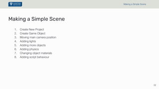 Making a Simple Scene
1. Create New Project
2. Create Game Object
3. Moving main camera position
4. Adding lights
5. Adding more objects
6. Adding physics
7. Changing object materials
8. Adding script behaviour
32
Making a Simple Scene
 