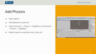 37
Making a Simple Scene
● Select Sphere
● Add Rigidbody component
● Add Component -> Physics -> RigidBody or Component -
> Physics -> RigidBody
● Modify inspector properties (mass, drag, etc)
Add Physics
 