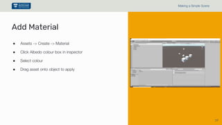 39
Making a Simple Scene
● Assets -> Create -> Material
● Click Albedo colour box in inspector
● Select colour
● Drag asset onto object to apply
Add Material
 
