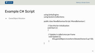 41
Making a Simple Scene
● GameObject Rotation
Example C# Script
using UnityEngine;
using System.Collections;
public class NewBehaviourScript: MonoBehaviour {
// Use this for initialization
void Start () {
}
// Update is called once per frame
void Update () {
this.gameObject.transform.Rotate(Vector3.up*10);
}
}
 