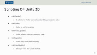 Scripting C# Unity 3D
● void Awake():
○ Is called when the first scene is loaded and the gameobject is active
● void Start():
○ Called on first frame update
● void FixedUpdate():
○ Called before physics calculations are made
● void Update():
○ Called every frame before rendering
● void LateUpdate():
○ Once per frame after update finished
42
Unity 3D features
 