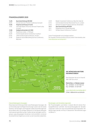 Zukunftsbezogene Aussagen
Diese Quartalsmitteilung enthält zukunftsbezogene Aussagen, die
auf Einschätzungen künftiger Entwicklungen seitens des Vorstands
basieren. Die Aussagen und Prognosen stellen Einschätzungen dar,
die auf Basis aller zum jetzigen Zeitpunkt zur Verfügung stehenden
Informationen getroffen wurden. Sollten die den Aussagen und Pro-
gnosen zugrunde gelegten Annahmen nicht eintreffen, so können
die tatsächlichen Ergebnisse von den zurzeit erwarteten abweichen.
Rundungen und Veränderungsraten
Bei Prozentangaben und Zahlen in diesem Bericht können Run-
dungsdifferenzen auftreten. Die Vorzeichenangabe der Verände-
rungsraten richtet sich nach wirtschaftlichen Gesichtspunkten: Ver-
besserungen werden mit Plus (+) bezeichnet, Verschlechterungen
mit Minus (-).
FINANZKALENDER 2020
14.05.	 Quartalsmitteilung 3M 2020
28.05.	 Societe Generale The Nice Conference (virtuell)
16.06.	 Hauptversammlung (virtuell)
17.06.	UniCredit Kepler Cheuvreux German Property Day
(virtuell)
13.08.	 Halbjahresfinanzbericht 2020
18.08.	 Roadshow London, J.P. Morgan
03.09.	 Commerzbank Sector Conference, Frankfurt
07.09.	 Jefferies Real Estate Conference, Tel Aviv
21.09.	Goldman SachsBerenberg German Conference,
München
22.09.	 Baader Investment Conference, München (hybrid)
01.10.	 Commerzbank German Real Estate Forum, London
21.10.	 Kempen European Property Seminar, Amsterdam
12.11.	 Quartalsmitteilung 9M 2020
16.11.	 Roadshow Paris, Societe Generale
25.11.	 DZ Bank Equity Conference, Frankfurt
Unser Finanzkalender wird ständig erweitert.
Die neuesten Termine erfahren Sie auf unserer Internetseite unter
www.deutsche-euroshop.de/ir
SIE WÜNSCHEN WEITERE
INFORMATIONEN?
Dann besuchen Sie uns im Internet
oder rufen Sie uns an:
Patrick Kiss und Nicolas Lissner
Tel.: +49 (0)40 - 41 35 79 20/-22
Fax: +49 (0)40 - 41 35 79 29
www.deutsche-euroshop.de/ir
E-Mail: ir@deutsche-euroshop.de
ALLEE-CENTER
HAMM
MAIN-TAUNUS-ZENTRUM
SULZBACH/FRANKFURT
RATHAUS-CENTER
DESSAU
ALLEE-CENTER
MAGDEBURG
ÁRKÁD
PÉCS
RHEIN-NECKAR-ZENTRUM
VIERNHEIM
CITY ARKADEN
KLAGENFURT
CITY-GALERIE
WOLFSBURG
STADT-GALERIE
PASSAU
ALTMARKT-GALERIE
DRESDEN
www.deutsche-euroshop.de/IR
Deutsche EuroShop / 3M 2020
3M 2020 / Quartalsmitteilung zum 31. März 2020
11
 